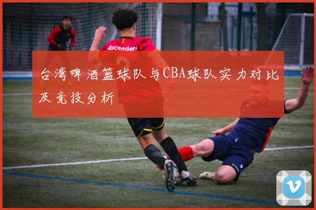 台湾啤酒篮球队与CBA球队实力对比及竞技分析